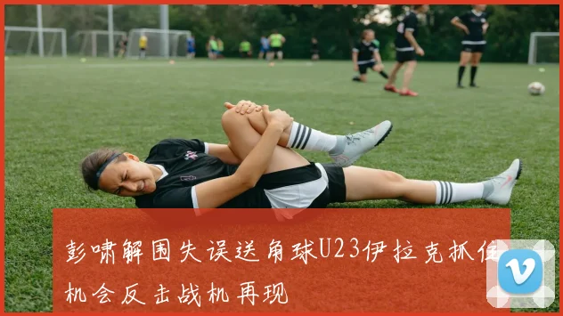 彭啸解围失误送角球U23伊拉克抓住机会反击战机再现