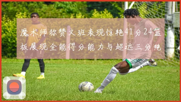 魔术师称赞文班表现惊艳41分24篮板展现全能得分能力与超远三分绝技