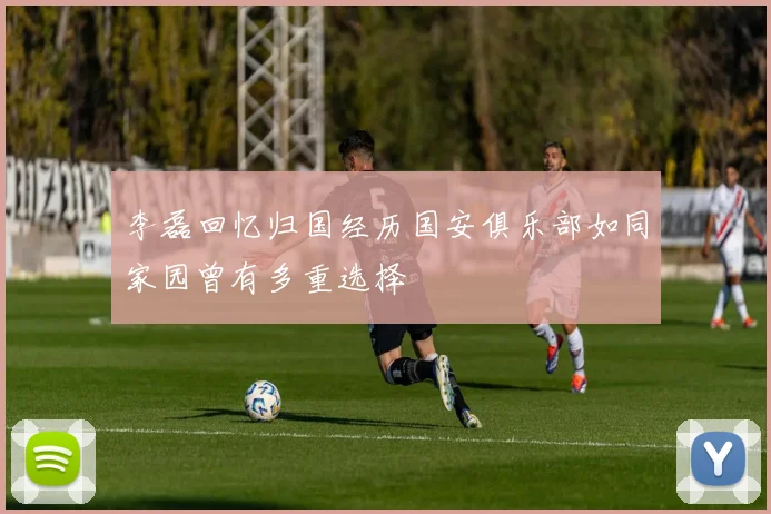 李磊回忆归国经历国安俱乐部如同家园曾有多重选择