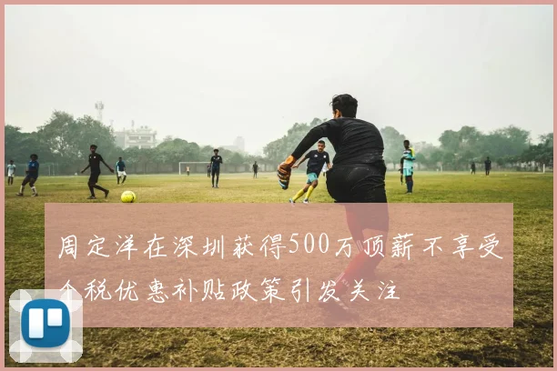 周定洋在深圳获得500万顶薪不享受个税优惠补贴政策引发关注