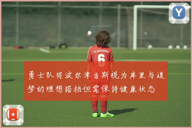 勇士队将波尔津吉斯视为库里与追梦的理想搭档但需保持健康状态