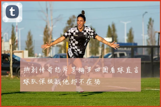 热刺传奇怒斥罗梅罗回国看球直言球队保级战他却不在场