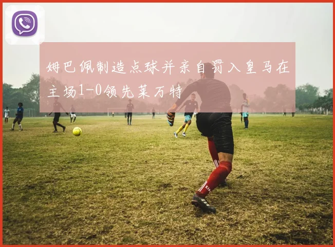 姆巴佩制造点球并亲自罚入皇马在主场1-0领先莱万特