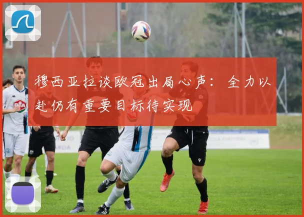 穆西亚拉谈欧冠出局心声：全力以赴仍有重要目标待实现