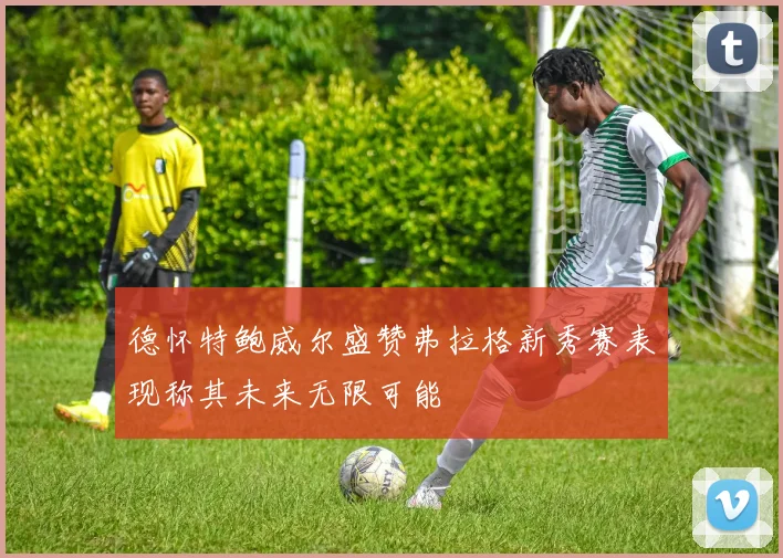 德怀特鲍威尔盛赞弗拉格新秀赛表现称其未来无限可能