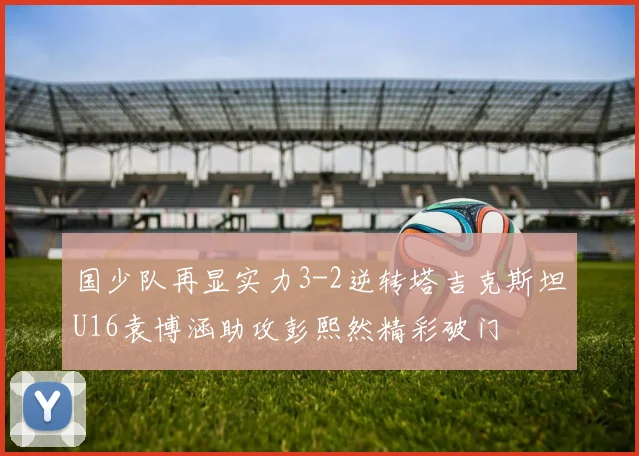 国少队再显实力3-2逆转塔吉克斯坦U16袁博涵助攻彭熙然精彩破门