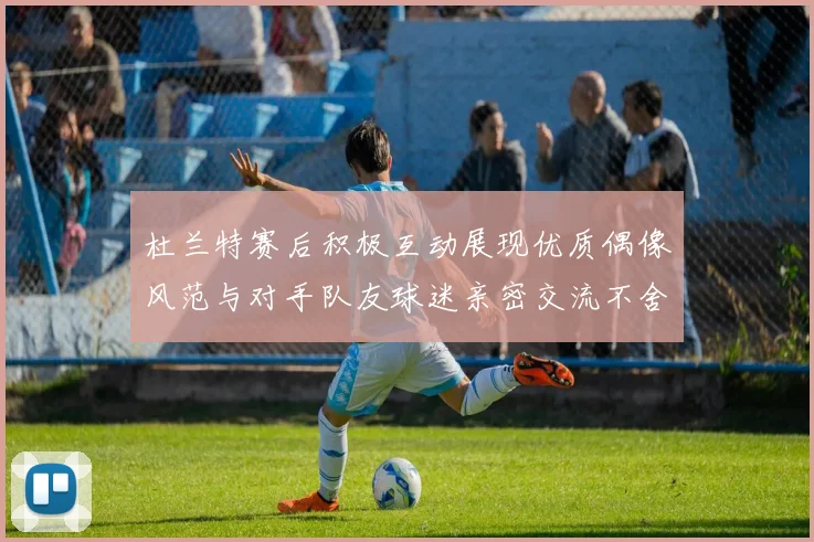 杜兰特赛后积极互动展现优质偶像风范与对手队友球迷亲密交流不舍离场