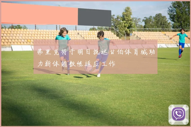 弗里克将于明日抵达甘伯体育城助力新体能教练适应工作