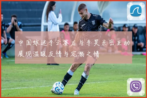 中国球迷李云赛后与李昊亲密互动展现温暖友情与宠溺之情
