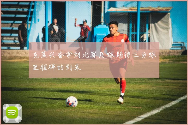 克莱兴奋拿到比赛用球期待三分球里程碑的到来